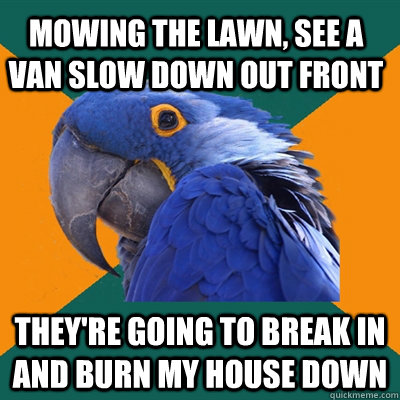 Mowing the lawn, see a van slow down out front They're going to break in and burn my house down - Mowing the lawn, see a van slow down out front They're going to break in and burn my house down  Misc