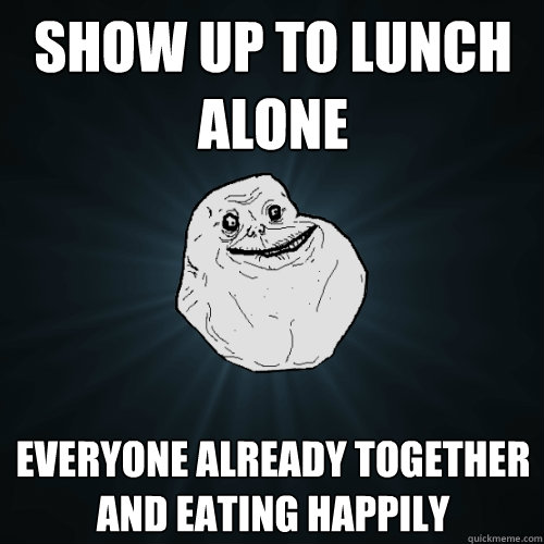 Show up to lunch alone Everyone already together and eating happily  Forever Alone