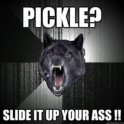 Pickle? Slide it up your ass !!  Insanity Wolf