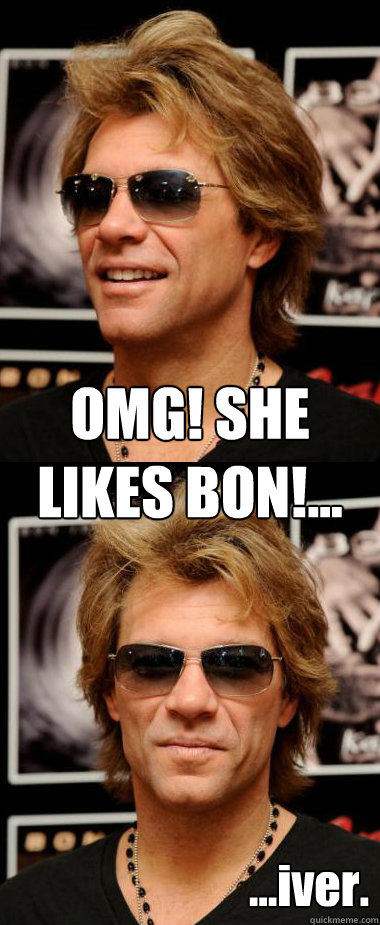 OMG! SHE
LIKES BON!... ...iver.  Optimistic Bon Jovi