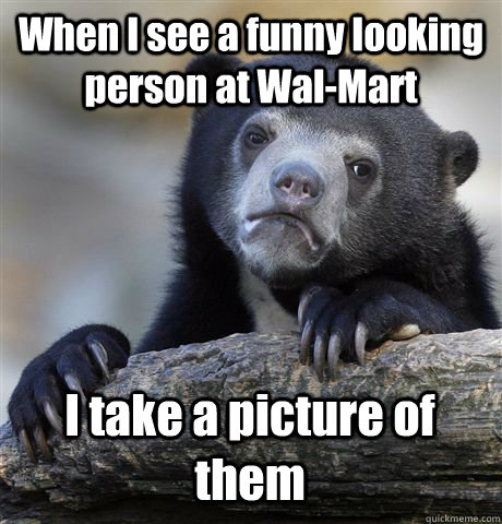 When I see a funny looking person at Wal-Mart I take a picture of them   Confession Bear