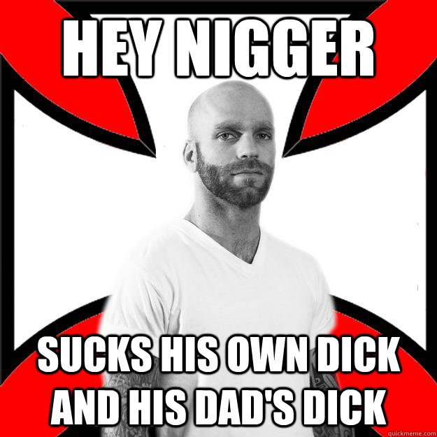 hey nigger sucks his own dick and his dad's dick  Skinhead with a Heart of Gold