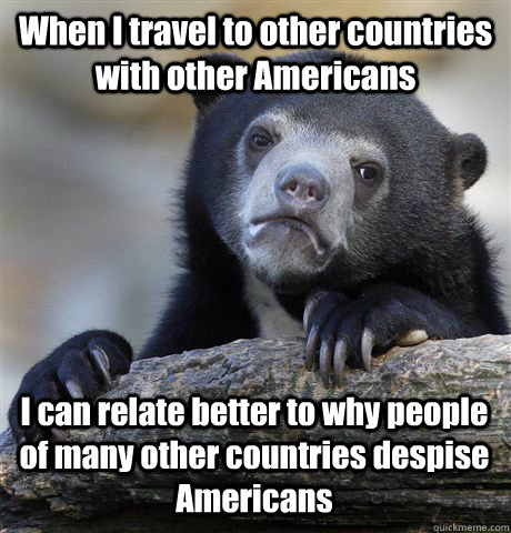 When I travel to other countries with other Americans I can relate better to why people of many other countries despise Americans  Confession Bear