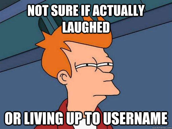 not sure if actually laughed Or living up to username   Futurama Fry
