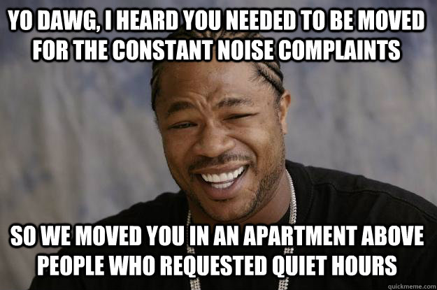 YO DAWG, I HEARD YOU NEEDED TO BE MOVED FOR THE CONSTANT NOISE COMPLAINTS SO WE MOVED YOU IN AN APARTMENT ABOVE PEOPLE WHO REQUESTED QUIET HOURS  Xzibit meme