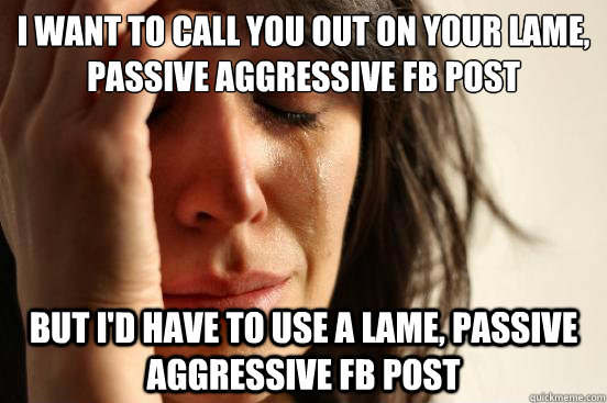 I want to call you out on your lame, passive aggressive FB post But I'd have to use a lame, passive aggressive FB post  First World Problems