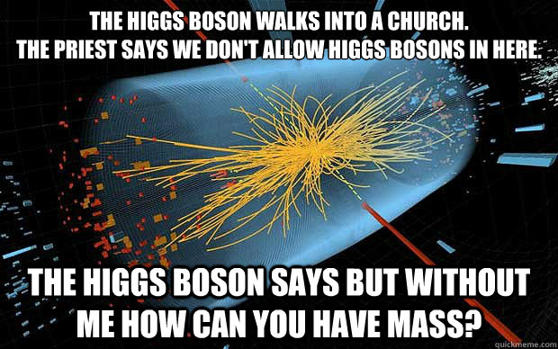 The Higgs Boson walks into a church.
The priest says we don't allow Higgs Bosons in here.  The Higgs Boson says but without me how can you have mass?  - The Higgs Boson walks into a church.
The priest says we don't allow Higgs Bosons in here.  The Higgs Boson says but without me how can you have mass?   God Particle