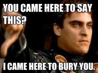 You came here to say this? I came here to bury you.  Downvoting Roman