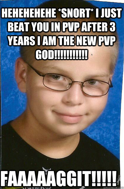 Hehehehehe *snort* i just beat you in pvp after 3 years i am the new pvp god!!!!!!!!!!! FAAAAAGGIT!!!!! - Hehehehehe *snort* i just beat you in pvp after 3 years i am the new pvp god!!!!!!!!!!! FAAAAAGGIT!!!!!  GAY HOMO FAG KAOS