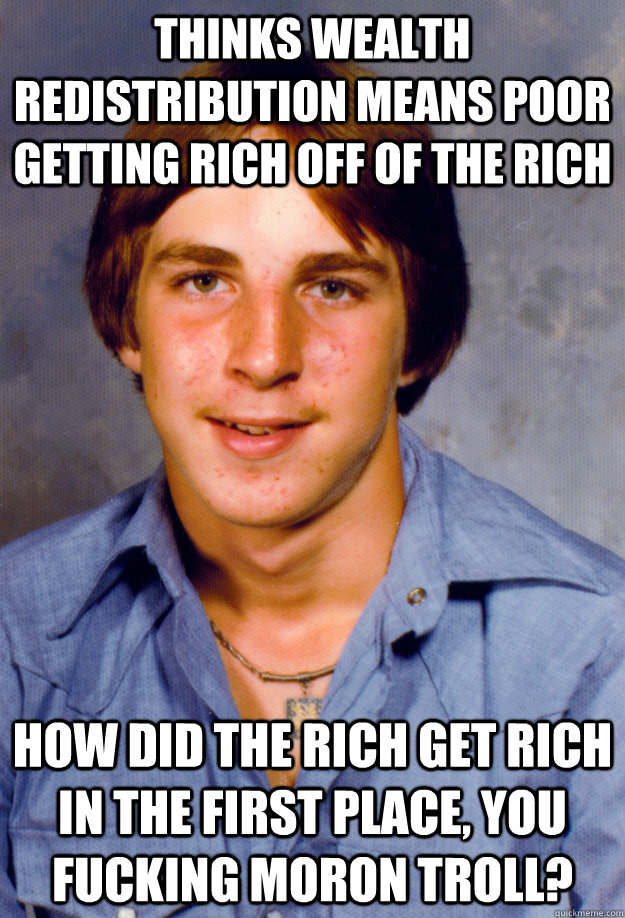 thinks wealth redistribution means poor getting rich off of the rich how did the rich get rich in the first place, you fucking moron troll?  Old Economy Steven