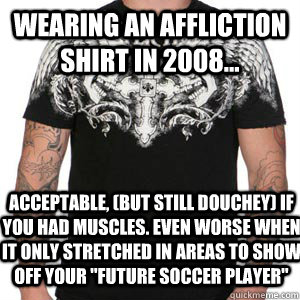 wearing an affliction shirt in 2008... acceptable, (but still douchey) if you had muscles. Even worse when it only stretched in areas to show off your 