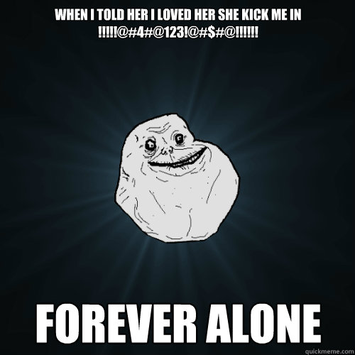 when i told her i loved her she kick me in !!!!!@#4#@123!@#$#@!!!!!! FOREVER ALONE   Forever Alone