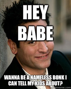 Hey babe Wanna be a nameless bonk I can tell my kids about?  Ted Mosby