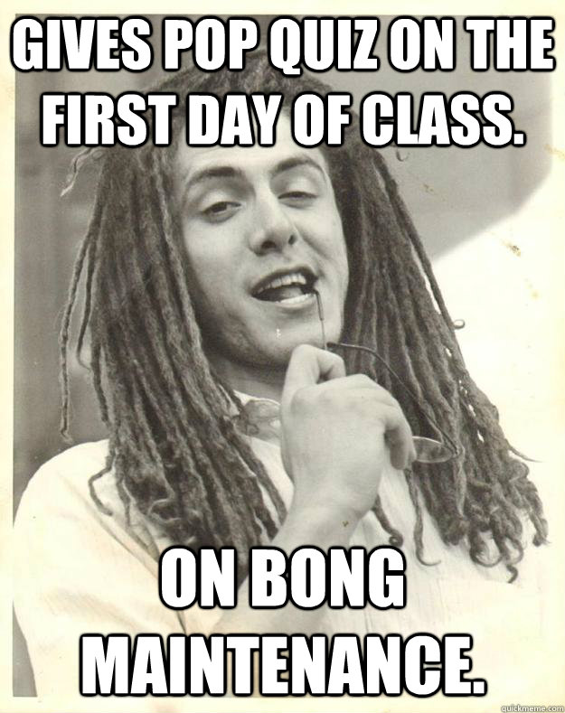 gives Pop quiz on the first day of class. On Bong maintenance.  Professor Dread