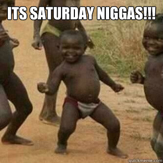 Its Saturday Niggas!!!  - Its Saturday Niggas!!!   Its friday niggas