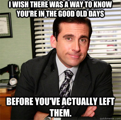 I wish there was a way to know you're in the good old days before you've actually left them. - I wish there was a way to know you're in the good old days before you've actually left them.  Clever Michael Scott