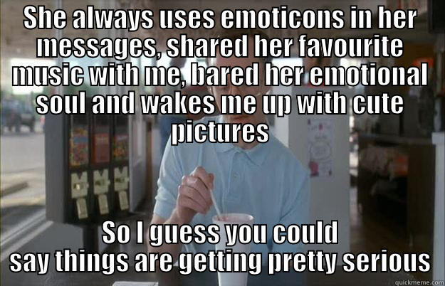 SHE ALWAYS USES EMOTICONS IN HER MESSAGES, SHARED HER FAVOURITE MUSIC WITH ME, BARED HER EMOTIONAL SOUL AND WAKES ME UP WITH CUTE PICTURES SO I GUESS YOU COULD SAY THINGS ARE GETTING PRETTY SERIOUS Things are getting pretty serious