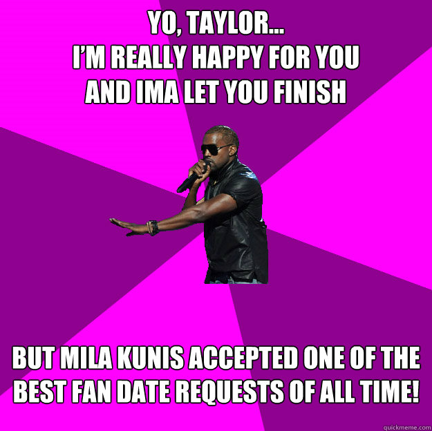 Yo, Taylor...
I’m really happy for you
and ima let you finish
 but Mila Kunis accepted one of the best fan date requests of all time!
 - Yo, Taylor...
I’m really happy for you
and ima let you finish
 but Mila Kunis accepted one of the best fan date requests of all time!
  Polite Kanye