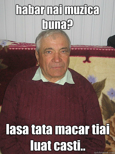 habar nai muzica buna? lasa tata macar tiai luat casti..  Low Expectations Romanian Father