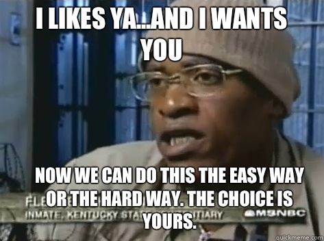 I likes ya...And I wants you  Now we can do this the easy way or the hard way. The choice is yours.  