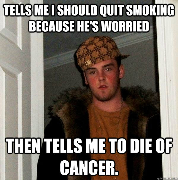 Tells me I should quit smoking because he's worried Then tells me to die of cancer.  Scumbag Steve