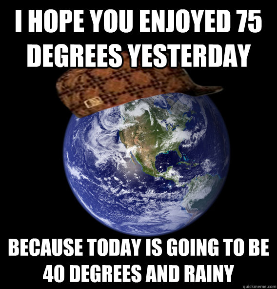 I hope you enjoyed 75 degrees yesterday because today is going to be
40 degrees and rainy  Scumbag Mother Nature