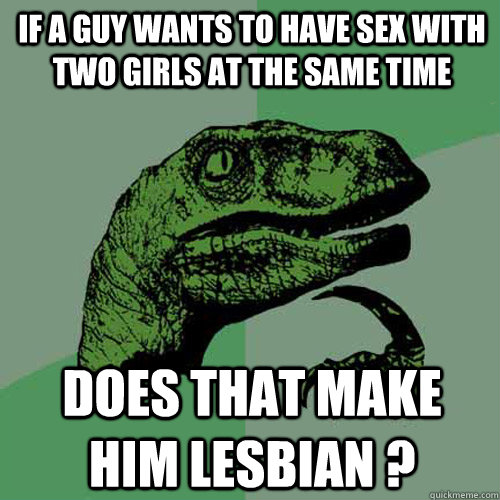 If a guy wants to have sex with two girls at the same time Does that make him lesbian ? - If a guy wants to have sex with two girls at the same time Does that make him lesbian ?  Philosoraptor