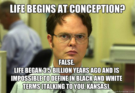 Life begins at conception? False. 
Life began 3.5 billion years ago and is impossible to define in black and white terms (talking to you, Kansas).  Dwight