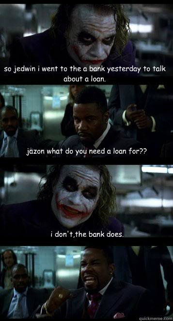 so jedwin i went to the a bank yesterday to talk about a loan. jazon what do you need a loan for?? i don't,the bank does.  Joker with Black guy