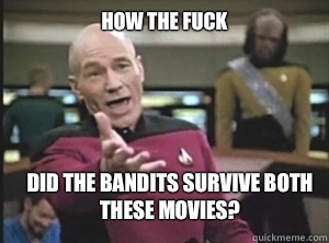 How the fuck Did the bandits survive both these movies?  Annoyed Picard