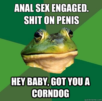 Anal sex engaged.
Shit on penis Hey baby, got you a corndog  Foul Bachelor Frog