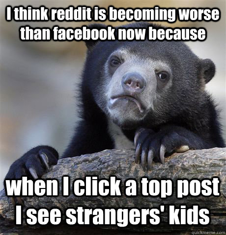 I think reddit is becoming worse than facebook now because when I click a top post I see strangers' kids  Confession Bear