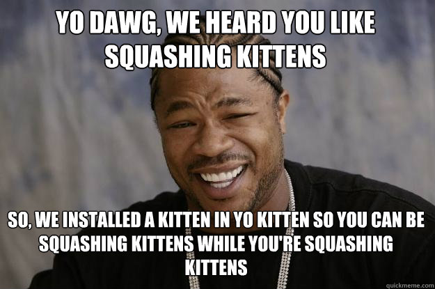 yo dawg, we heard you like squashing kittens so, we installed a kitten in yo kitten so you can be squashing kittens while you're squashing kittens
 - yo dawg, we heard you like squashing kittens so, we installed a kitten in yo kitten so you can be squashing kittens while you're squashing kittens
  Xzibit meme