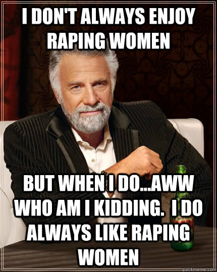 I don't always enjoy raping women But when I do...aww who am I kidding.  I do always like raping women  The Most Interesting Man In The World