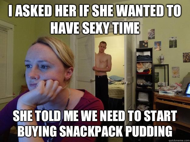 I asked her if she wanted to have sexy time she told me we need to start buying snackpack pudding  