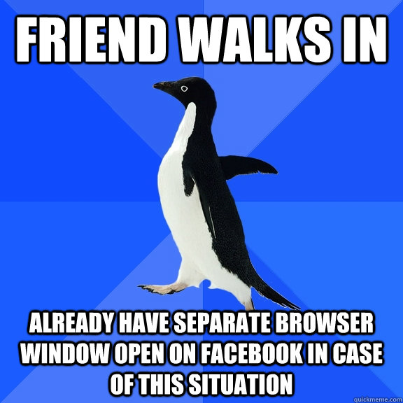 Friend walks in Already have separate browser window open on Facebook in case of this situation  Socially Awkward Penguin