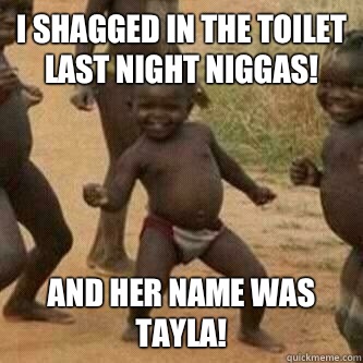 I shagged in the toilet last night niggas! And her name was Tayla!  Its friday niggas