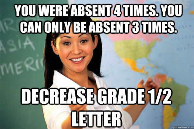 You were absent 4 times. you can only be absent 3 times. decrease grade 1/2 letter  Unhelpful High School Teacher