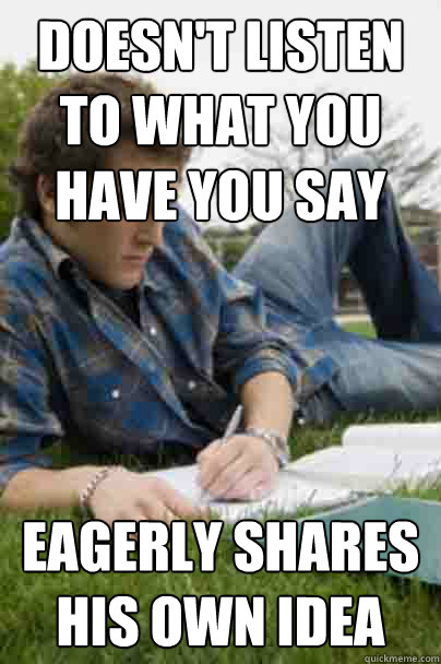 doesn't listen to what you have you say eagerly shares his own idea - doesn't listen to what you have you say eagerly shares his own idea  Junior Copywriter