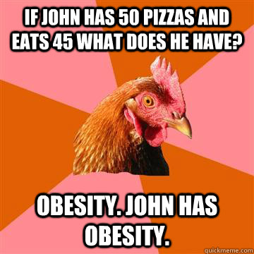 If john has 50 pizzas and eats 45 what does he have? obesity. john has obesity. - If john has 50 pizzas and eats 45 what does he have? obesity. john has obesity.  Anti-Joke Chicken