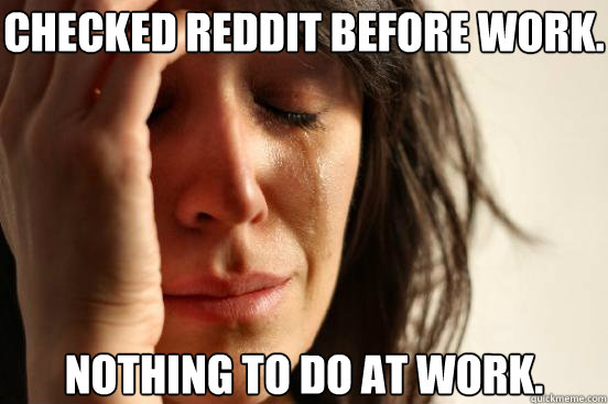 Checked reddit before work. nothing to do at work.  First World Problems