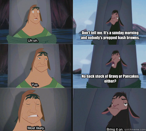 Don't tell me. It's a sunday morning and nobody's prepped hash browns. No back stock of Gravy or Pancakes either? - Don't tell me. It's a sunday morning and nobody's prepped hash browns. No back stock of Gravy or Pancakes either?  Waterfall Kuzco