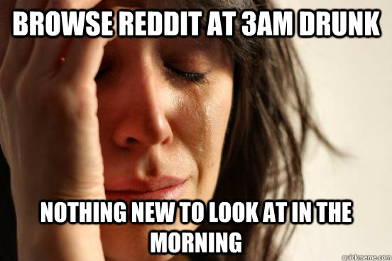 Browse Reddit at 3am drunk Nothing new to look at in the morning  First World Problems