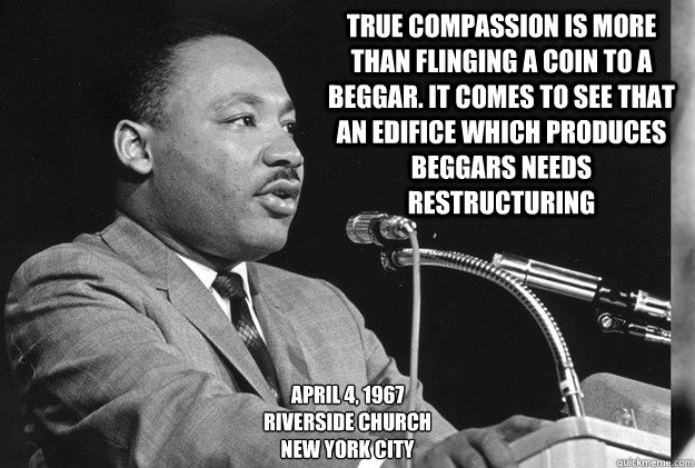 True compassion is more than flinging a coin to a beggar. It comes to see that an edifice which produces beggars needs restructuring April 4, 1967
Riverside Church
New York City - True compassion is more than flinging a coin to a beggar. It comes to see that an edifice which produces beggars needs restructuring April 4, 1967
Riverside Church
New York City  MLK99c