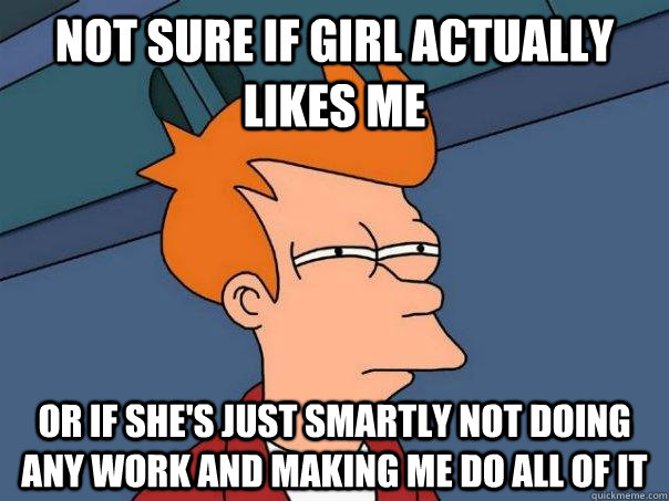 Not sure if girl actually likes me Or if she's just smartly not doing any work and making me do all of it  Futurama Fry