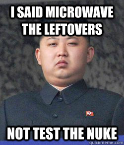 I said microwave the leftovers Not test the nuke - I said microwave the leftovers Not test the nuke  North Korea