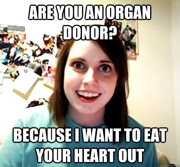 Are you an organ donor? because i want to eat your heart out  Overly Attached Girlfriend