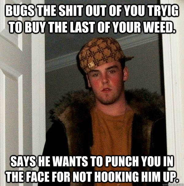 Bugs the shit out of you tryig to buy the last of your weed. Says he wants to punch you in the face for not hooking him up.  Scumbag Steve