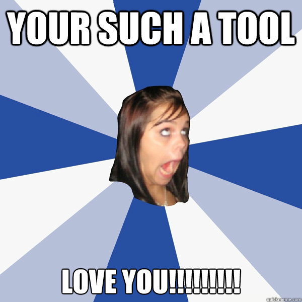 your such a tool 
love you!!!!!!!!!  Annoying Facebook Girl