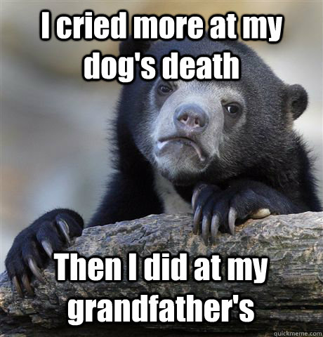 I cried more at my dog's death Then I did at my grandfather's  Confession Bear
